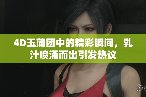 4D玉蒲团中的精彩瞬间，乳汁喷涌而出引发热议