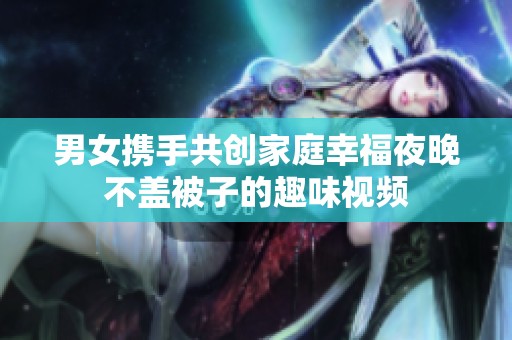 男女携手共创家庭幸福夜晚不盖被子的趣味视频