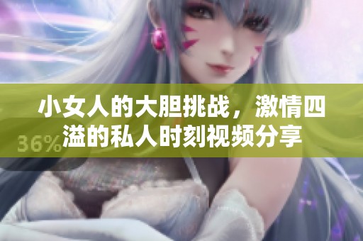 小女人的大胆挑战，激情四溢的私人时刻视频分享