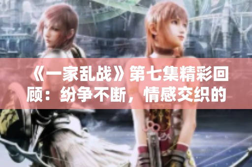 《一家乱战》第七集精彩回顾：纷争不断，情感交织的一幕幕