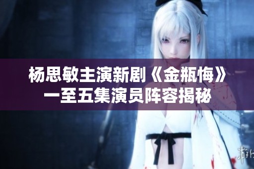 杨思敏主演新剧《金瓶悔》一至五集演员阵容揭秘