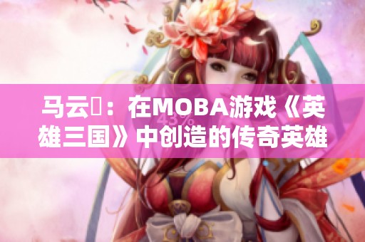 马云騄：在MOBA游戏《英雄三国》中创造的传奇英雄之路