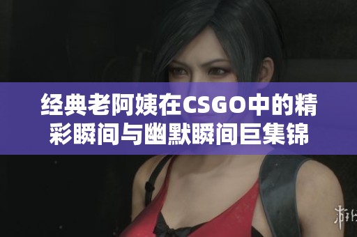 经典老阿姨在CSGO中的精彩瞬间与幽默瞬间巨集锦