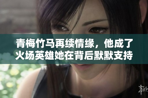 青梅竹马再续情缘，他成了火场英雄她在背后默默支持
