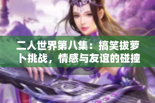 二人世界第八集：搞笑拔萝卜挑战，情感与友谊的碰撞
