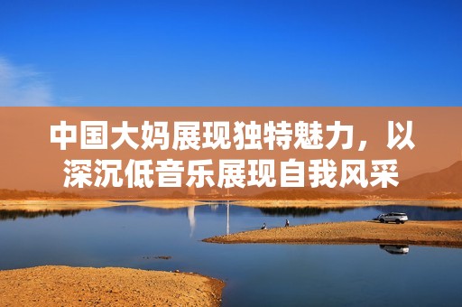 中国大妈展现独特魅力，以深沉低音乐展现自我风采