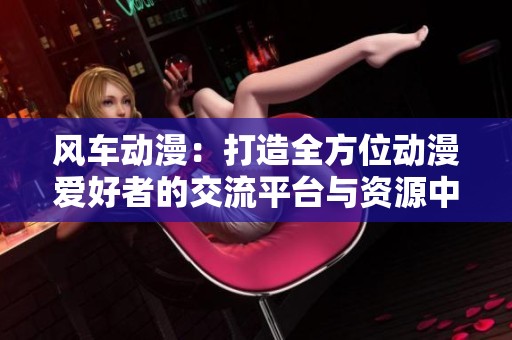 风车动漫：打造全方位动漫爱好者的交流平台与资源中心