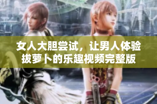 女人大胆尝试，让男人体验拔萝卜的乐趣视频完整版