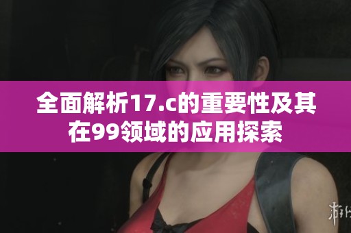 全面解析17.c的重要性及其在99领域的应用探索