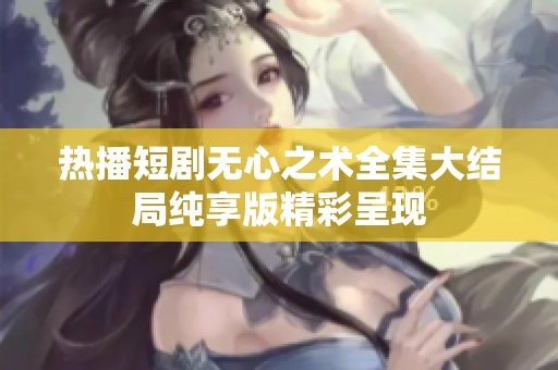 热播短剧无心之术全集大结局纯享版精彩呈现