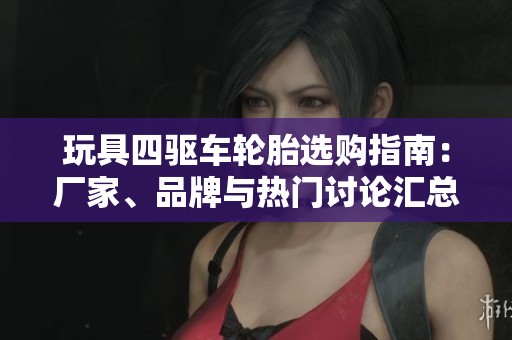 玩具四驱车轮胎选购指南：厂家、品牌与热门讨论汇总