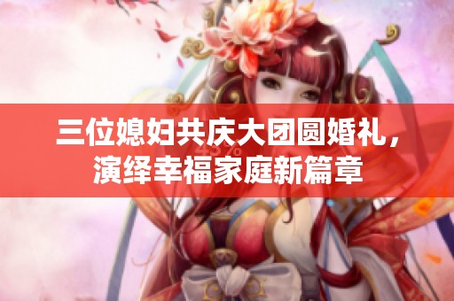 三位媳妇共庆大团圆婚礼，演绎幸福家庭新篇章