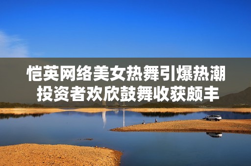 恺英网络美女热舞引爆热潮 投资者欢欣鼓舞收获颇丰