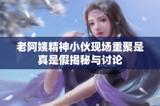 老阿姨精神小伙现场重聚是真是假揭秘与讨论