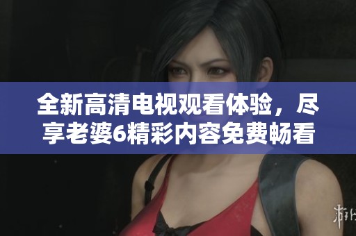 全新高清电视观看体验，尽享老婆6精彩内容免费畅看