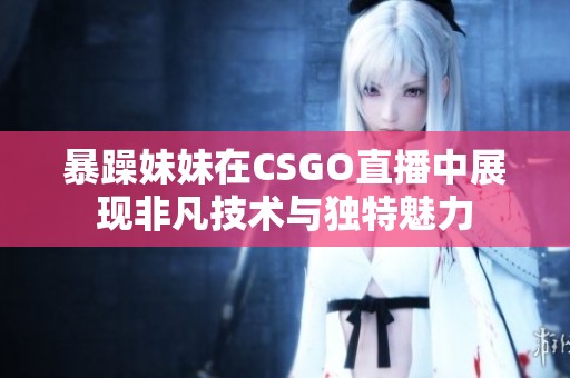 暴躁妹妹在CSGO直播中展现非凡技术与独特魅力