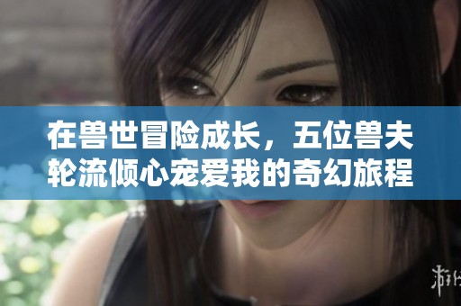 在兽世冒险成长，五位兽夫轮流倾心宠爱我的奇幻旅程