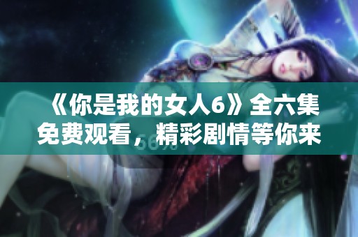 《你是我的女人6》全六集免费观看，精彩剧情等你来享受