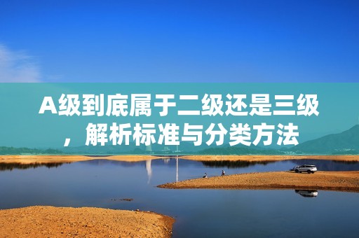 A级到底属于二级还是三级，解析标准与分类方法