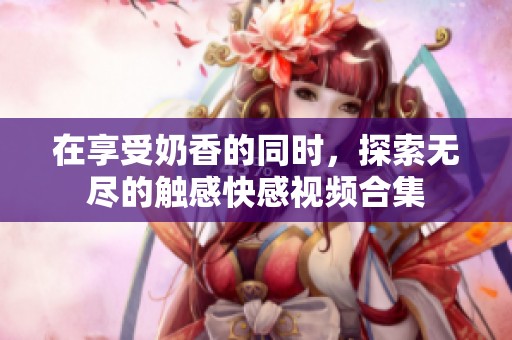 在享受奶香的同时，探索无尽的触感快感视频合集