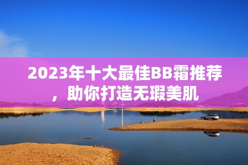 2023年十大最佳BB霜推荐，助你打造无瑕美肌