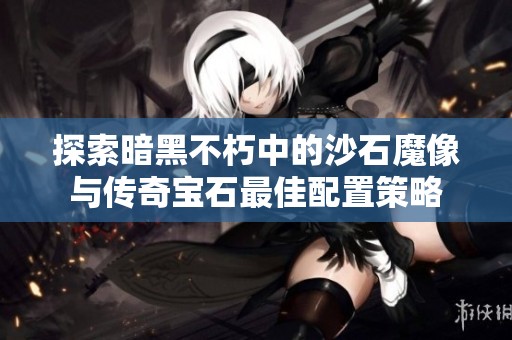探索暗黑不朽中的沙石魔像与传奇宝石最佳配置策略