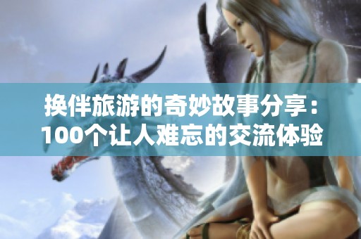 换伴旅游的奇妙故事分享：100个让人难忘的交流体验