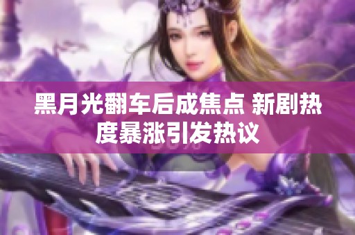 黑月光翻车后成焦点 新剧热度暴涨引发热议