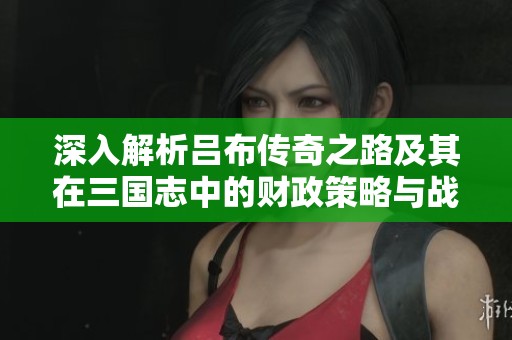 深入解析吕布传奇之路及其在三国志中的财政策略与战神能力