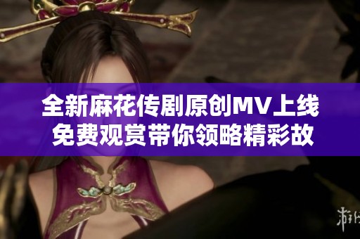 全新麻花传剧原创MV上线 免费观赏带你领略精彩故事