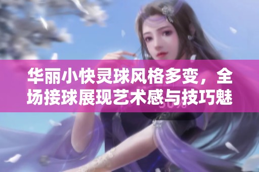 华丽小快灵球风格多变，全场接球展现艺术感与技巧魅力