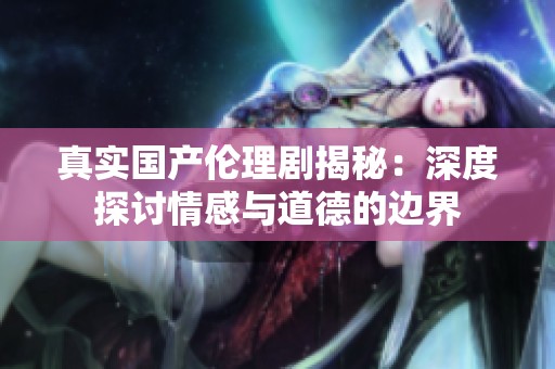 真实国产伦理剧揭秘：深度探讨情感与道德的边界
