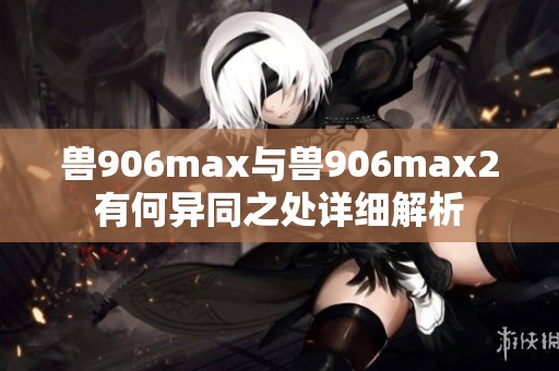 兽906max与兽906max2有何异同之处详细解析