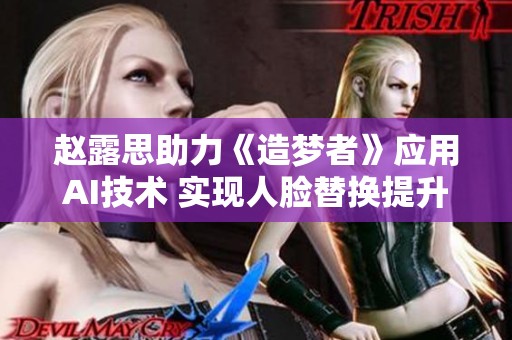 赵露思助力《造梦者》应用AI技术 实现人脸替换提升视觉效果