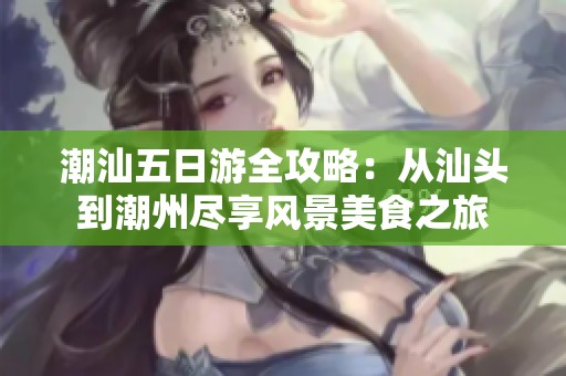 潮汕五日游全攻略：从汕头到潮州尽享风景美食之旅