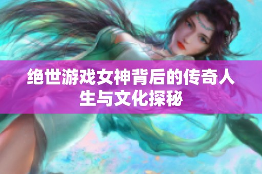 绝世游戏女神背后的传奇人生与文化探秘