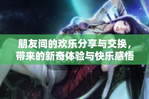 朋友间的欢乐分享与交换，带来的新奇体验与快乐感悟