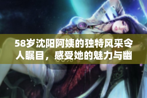 58岁沈阳阿姨的独特风采令人瞩目，感受她的魅力与幽默