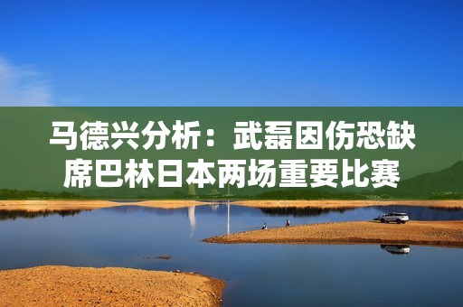 马德兴分析：武磊因伤恐缺席巴林日本两场重要比赛