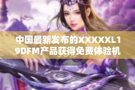 中国最新发布的XXXXXL19DFM产品获得免费体验机会