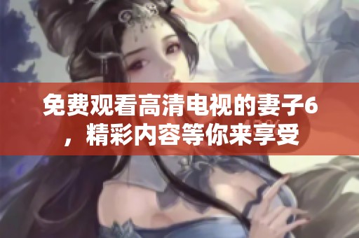 免费观看高清电视的妻子6，精彩内容等你来享受