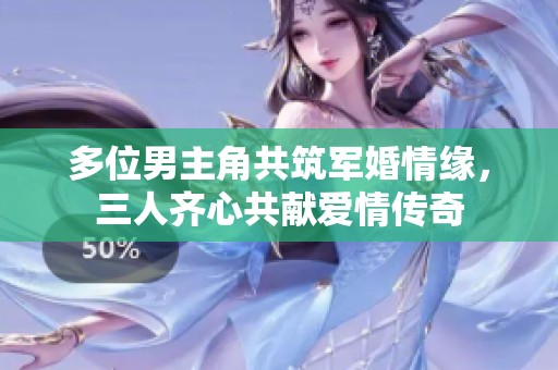 多位男主角共筑军婚情缘，三人齐心共献爱情传奇