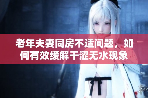 老年夫妻同房不适问题，如何有效缓解干涩无水现象