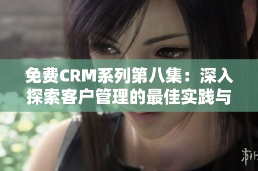 免费CRM系列第八集：深入探索客户管理的最佳实践与技巧