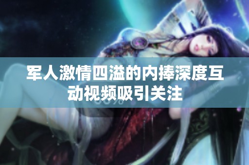 军人激情四溢的内捧深度互动视频吸引关注