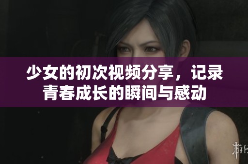 少女的初次视频分享，记录青春成长的瞬间与感动