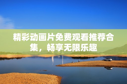 精彩动画片免费观看推荐合集，畅享无限乐趣