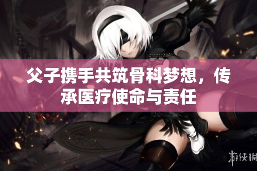 父子携手共筑骨科梦想，传承医疗使命与责任