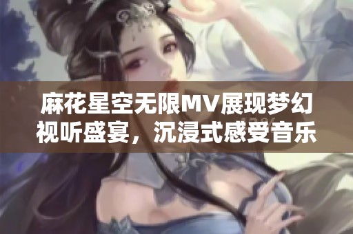 麻花星空无限MV展现梦幻视听盛宴，沉浸式感受音乐魅力