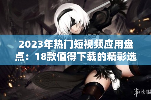 2023年热门短视频应用盘点：18款值得下载的精彩选择